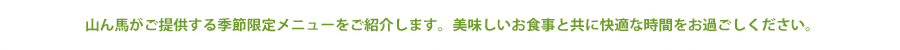 山ん馬がご提供する季節限定メニューをご紹介します。美味しい食事と共に快適な時間をお過ごしください。